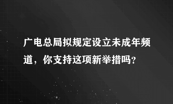 广电总局拟规定设立未成年频道，你支持这项新举措吗？