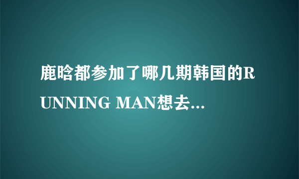 鹿晗都参加了哪几期韩国的RUNNING MAN想去看看！！！鹿饭们来帮帮忙告诉我吧！