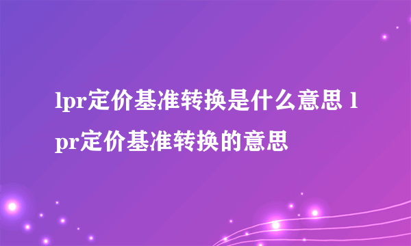 lpr定价基准转换是什么意思 lpr定价基准转换的意思