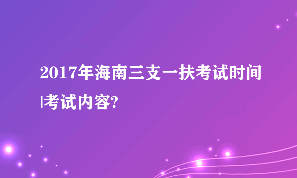 2017年海南三支一扶考试时间|考试内容?