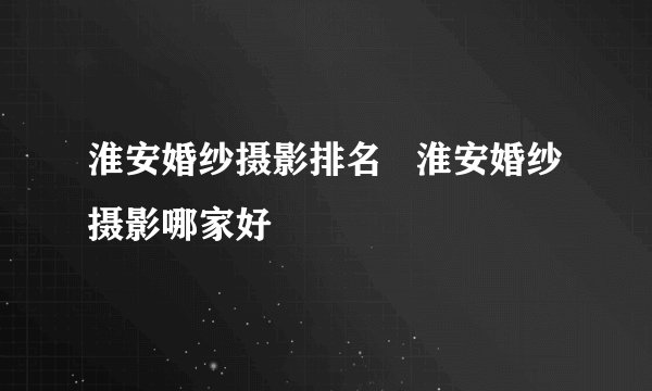 淮安婚纱摄影排名   淮安婚纱摄影哪家好