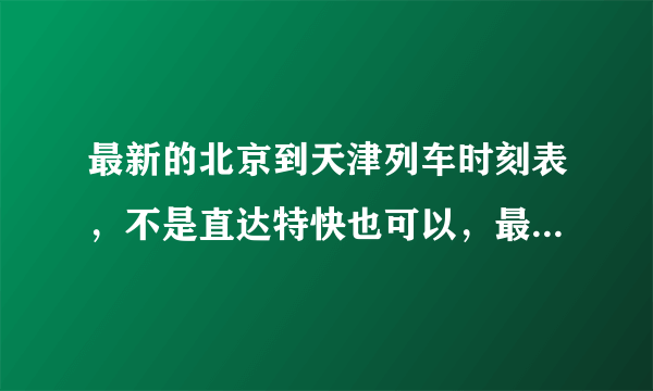 最新的北京到天津列车时刻表，不是直达特快也可以，最好附价格！谢谢