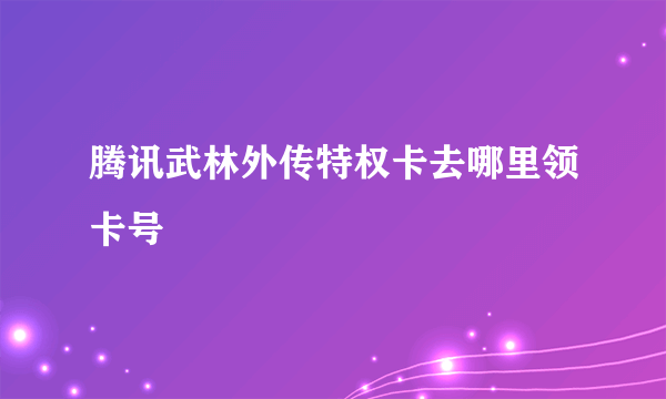 腾讯武林外传特权卡去哪里领卡号