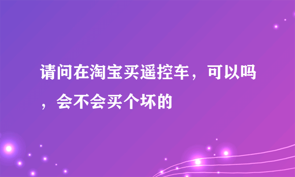 请问在淘宝买遥控车，可以吗，会不会买个坏的