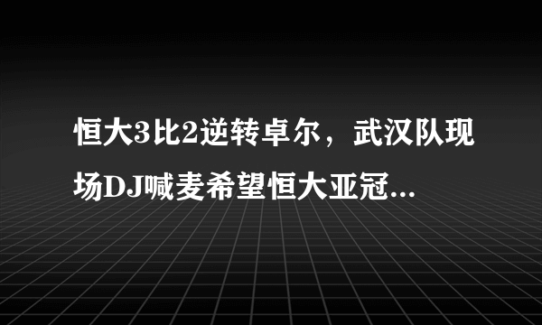 恒大3比2逆转卓尔，武汉队现场DJ喊麦希望恒大亚冠获得好成绩，你是怎么样看的？