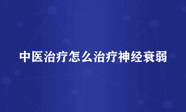 中医治疗怎么治疗神经衰弱