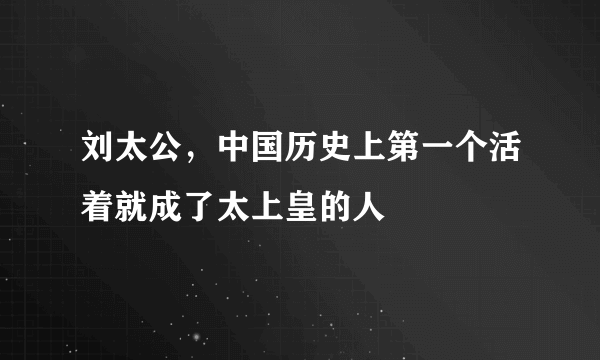 刘太公，中国历史上第一个活着就成了太上皇的人