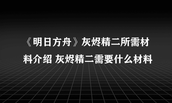 《明日方舟》灰烬精二所需材料介绍 灰烬精二需要什么材料