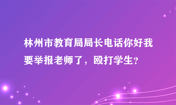 林州市教育局局长电话你好我要举报老师了，殴打学生？