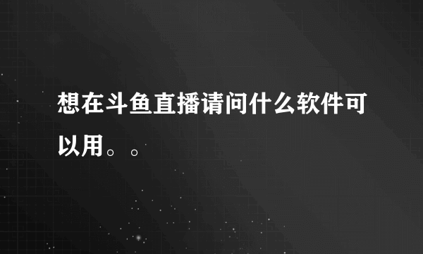 想在斗鱼直播请问什么软件可以用。。