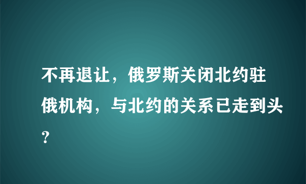 不再退让，俄罗斯关闭北约驻俄机构，与北约的关系已走到头？