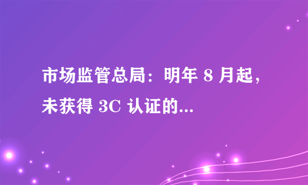 市场监管总局：明年 8 月起，未获得 3C 认证的锂电池、充电宝不得出厂销售