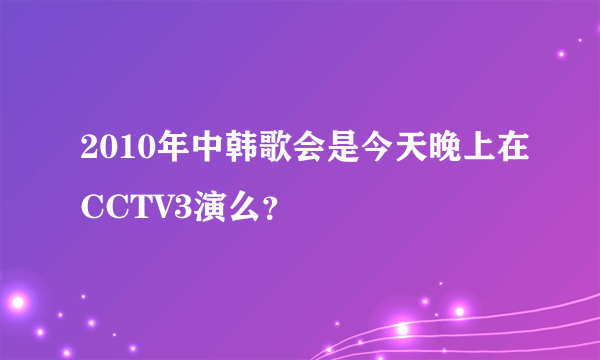 2010年中韩歌会是今天晚上在CCTV3演么？