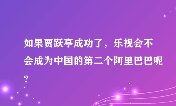 如果贾跃亭成功了，乐视会不会成为中国的第二个阿里巴巴呢？