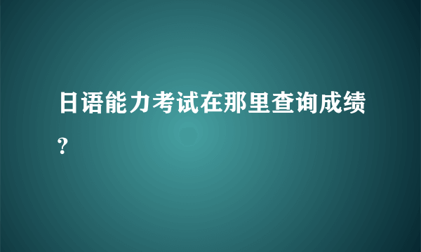日语能力考试在那里查询成绩？