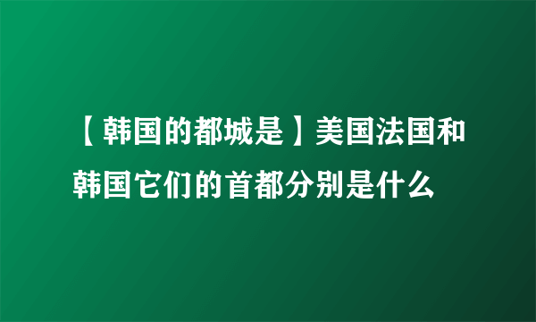 【韩国的都城是】美国法国和韩国它们的首都分别是什么