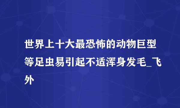 世界上十大最恐怖的动物巨型等足虫易引起不适浑身发毛_飞外