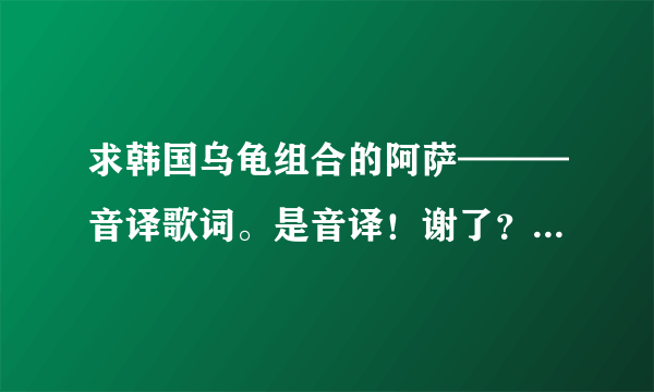 求韩国乌龟组合的阿萨———音译歌词。是音译！谢了？ - 芝士回答