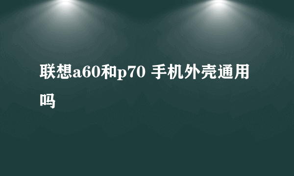 联想a60和p70 手机外壳通用吗