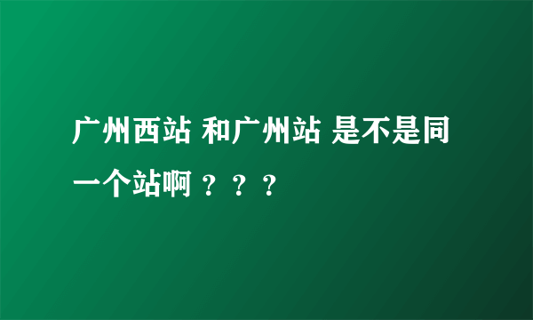 广州西站 和广州站 是不是同一个站啊 ？？？