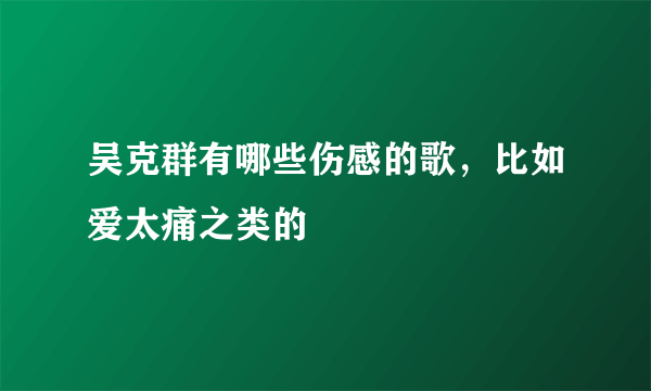 吴克群有哪些伤感的歌，比如爱太痛之类的