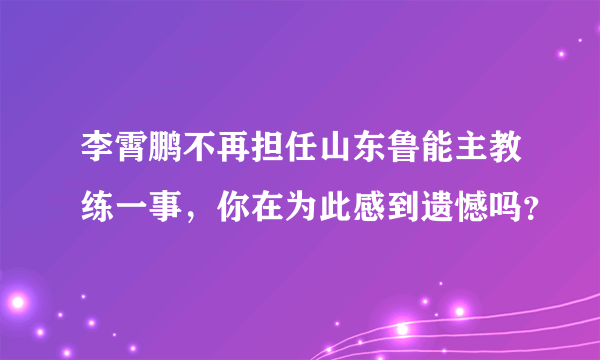 李霄鹏不再担任山东鲁能主教练一事，你在为此感到遗憾吗？