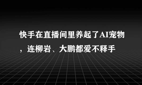 快手在直播间里养起了AI宠物，连柳岩、大鹏都爱不释手