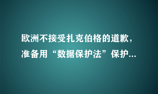 欧洲不接受扎克伯格的道歉，准备用“数据保护法”保护用户隐私。这有何重大影响？
