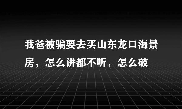 我爸被骗要去买山东龙口海景房，怎么讲都不听，怎么破