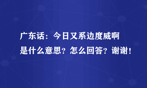 广东话：今日又系边度威啊 是什么意思？怎么回答？谢谢！
