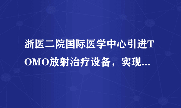 浙医二院国际医学中心引进TOMO放射治疗设备，实现肿瘤精 准放疗