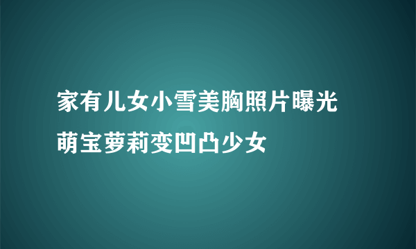 家有儿女小雪美胸照片曝光 萌宝萝莉变凹凸少女