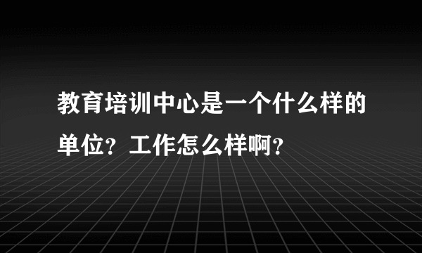 教育培训中心是一个什么样的单位？工作怎么样啊？