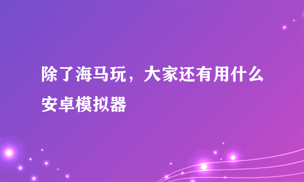 除了海马玩，大家还有用什么安卓模拟器