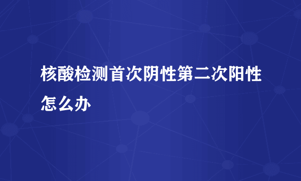 核酸检测首次阴性第二次阳性怎么办