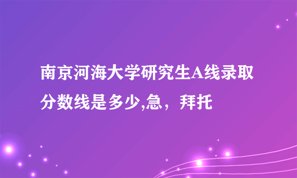 南京河海大学研究生A线录取分数线是多少,急，拜托