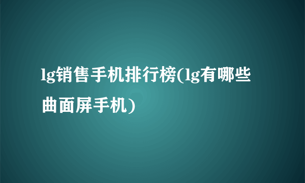 lg销售手机排行榜(lg有哪些曲面屏手机)
