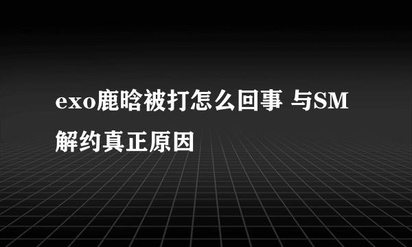 exo鹿晗被打怎么回事 与SM解约真正原因