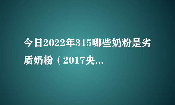 今日2022年315哪些奶粉是劣质奶粉（2017央视曝光19种奶粉）