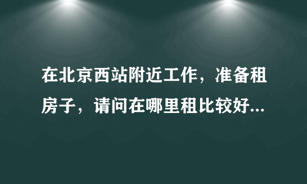 在北京西站附近工作，准备租房子，请问在哪里租比较好，就一个人稍微便宜一些的
