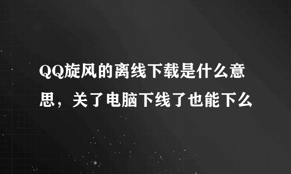 QQ旋风的离线下载是什么意思，关了电脑下线了也能下么