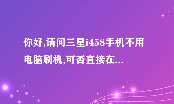 你好,请问三星i458手机不用电脑刷机,可否直接在手机上刷机,麻烦你啦