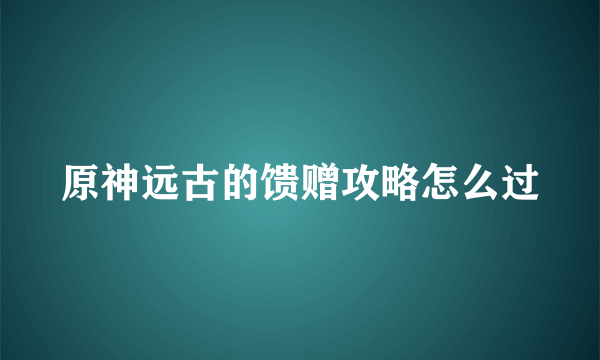 原神远古的馈赠攻略怎么过