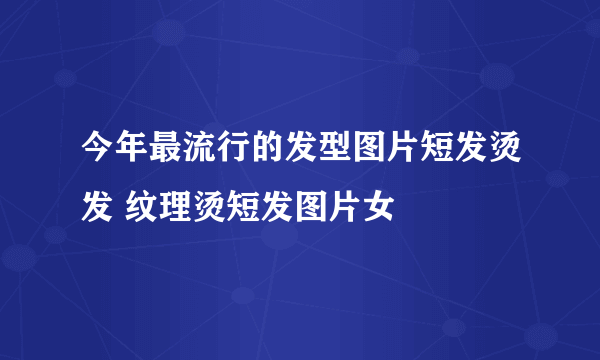 今年最流行的发型图片短发烫发 纹理烫短发图片女