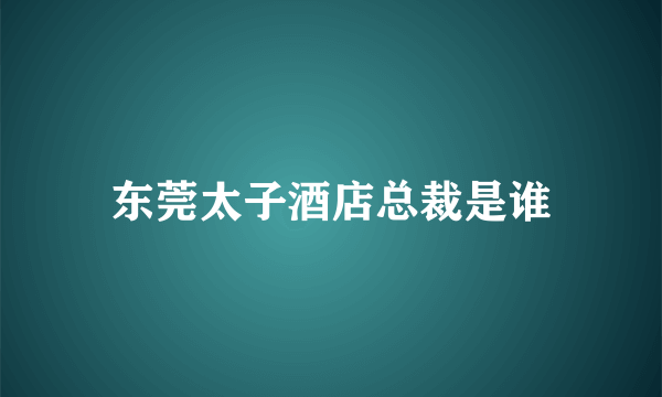东莞太子酒店总裁是谁