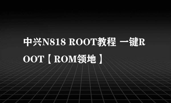 中兴N818 ROOT教程 一键ROOT【ROM领地】