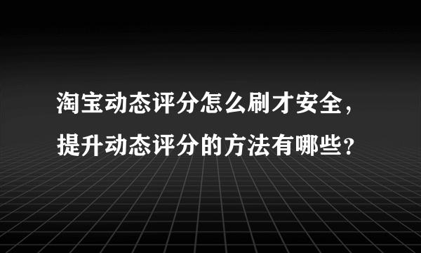 淘宝动态评分怎么刷才安全，提升动态评分的方法有哪些？