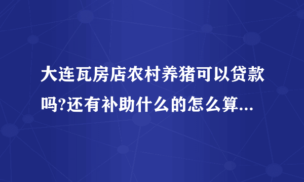 大连瓦房店农村养猪可以贷款吗?还有补助什么的怎么算?麻烦谁能给我详细解答一下?谢谢了