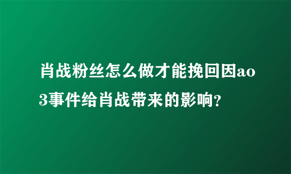 肖战粉丝怎么做才能挽回因ao3事件给肖战带来的影响？