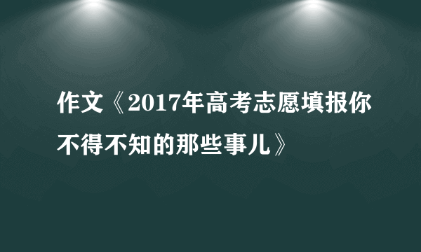 作文《2017年高考志愿填报你不得不知的那些事儿》